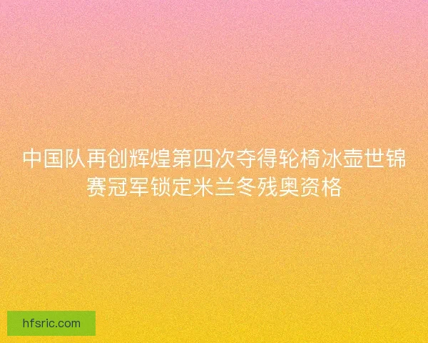 中国队再创辉煌第四次夺得轮椅冰壶世锦赛冠军锁定米兰冬残奥资格