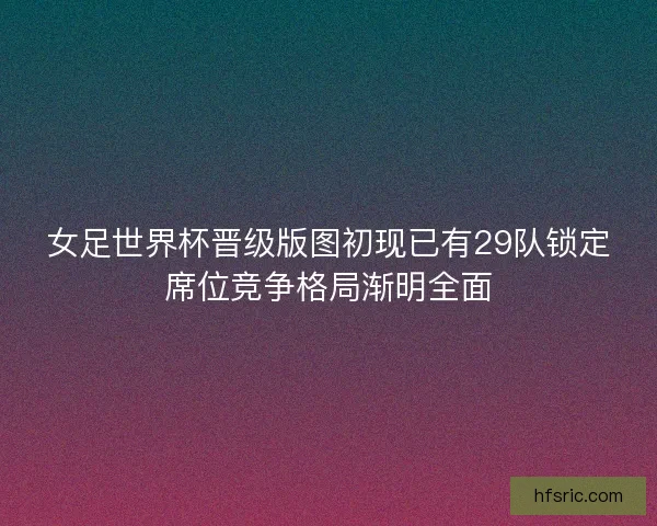 女足世界杯晋级版图初现已有29队锁定席位竞争格局渐明全面